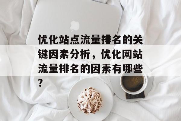 优化站点流量排名的关键因素分析,优化网站流量排名的因素有哪些? 优化站点流量排名的关键因素分析,优化网站流量排名的因素有哪些?