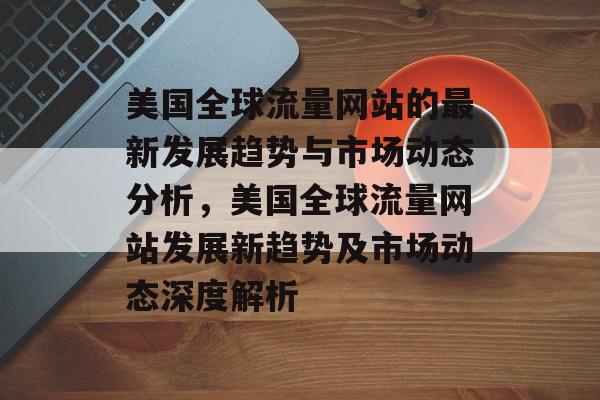 美国全球流量网站的最新发展趋势与市场动态分析,美国全球流量网站发展新趋势及市场动态深度解析 美国全球流量网站的最新发展趋势与市场动态分析,美国全球流量网站发展新趋势及市场动态深度解析
