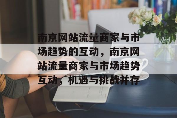 南京网站流量商家与市场趋势的互动,南京网站流量商家与市场趋势互动,机遇与挑战并存 南京网站流量商家与市场趋势的互动,南京网站流量商家与市场趋势互动,机遇与挑战并存