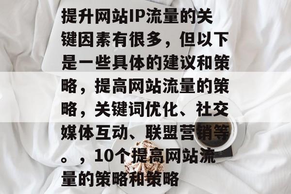 提升网站IP流量的关键因素有很多,但以下是一些具体的建议和策略,提高网站流量的策略,关键词优化、社交媒体互动、联盟营销等。,10个提高网站流量的策略和策略 提升网站IP流量的关键因素有很多,但以下是一些具体的建议和策略,提高网站流量的策略,关键词优化、社交媒体互动、联盟营销等。,10个提高网站流量的策略和策略
