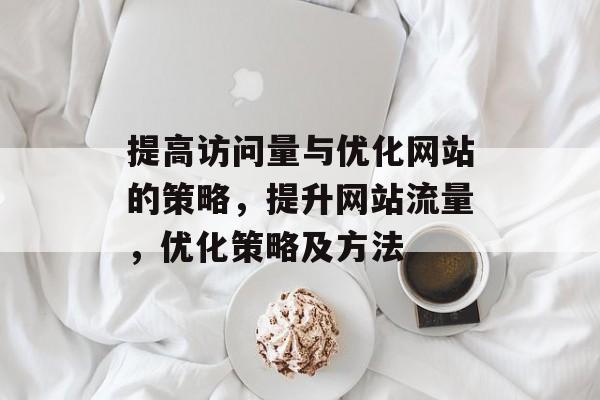提高访问量与优化网站的策略,提升网站流量,优化策略及方法 提高访问量与优化网站的策略,提升网站流量,优化策略及方法