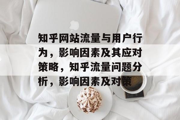 知乎网站流量与用户行为,影响因素及其应对策略,知乎流量问题分析,影响因素及对策 知乎网站流量与用户行为,影响因素及其应对策略,知乎流量问题分析,影响因素及对策