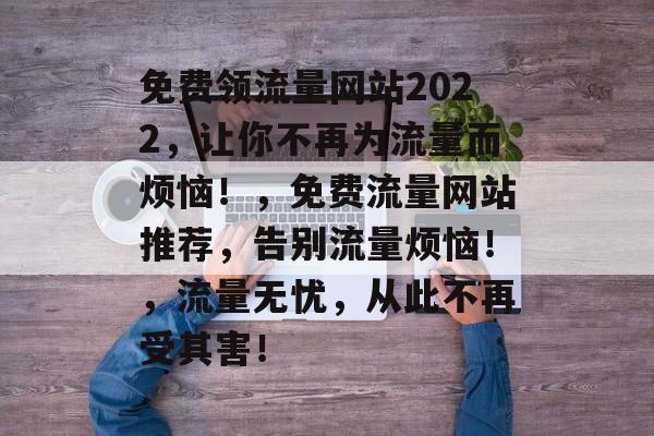 免费领流量网站2022,让你不再为流量而烦恼!,免费流量网站推荐,告别流量烦恼!,流量无忧,从此不再受其害! 免费领流量网站2022,让你不再为流量而烦恼!,免费流量网站推荐,告别流量烦恼!,流量无忧,从此不再受其害!