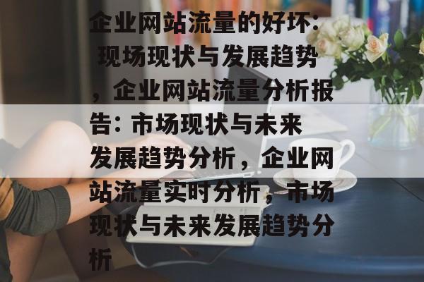 企业网站流量的好坏: 现场现状与发展趋势,企业网站流量分析报告: 市场现状与未来发展趋势分析,企业网站流量实时分析,市场现状与未来发展趋势分析 企业网站流量的好坏: 现场现状与发展趋势,企业网站流量分析报告: 市场现状与未来发展趋势分析,企业网站流量实时分析,市场现状与未来发展趋势分析