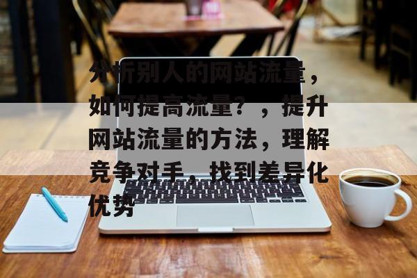 分析别人的网站流量,如何提高流量?,提升网站流量的方法,理解竞争对手,找到差异化优势 分析别人的网站流量,如何提高流量?,提升网站流量的方法,理解竞争对手,找到差异化优势