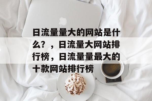 日流量量大的网站是什么？，日流量大网站排行榜，日流量量最大的十款网站排行榜