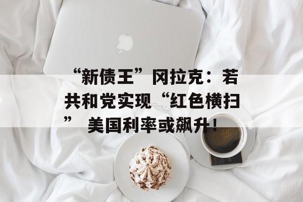 “新债王”冈拉克:若共和党实现“红色横扫” 美国利率或飙升! “新债王”冈拉克:若共和党实现“红色横扫” 美国利率或飙升!