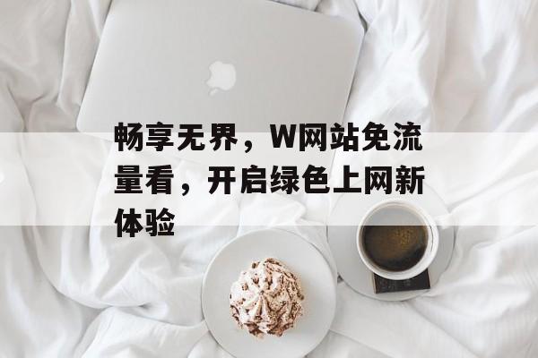 畅享无界,W网站免流量看,开启绿色上网新体验 畅享无界,W网站免流量看,开启绿色上网新体验