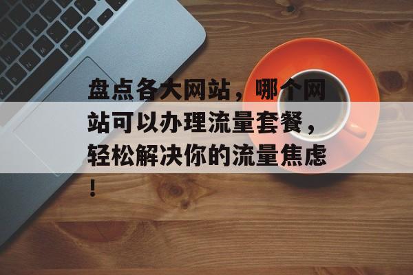 盘点各大网站,哪个网站可以办理流量套餐,轻松解决你的流量焦虑! 盘点各大网站,哪个网站可以办理流量套餐,轻松解决你的流量焦虑!