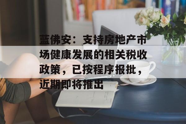 蓝佛安:支持房地产市场健康发展的相关税收政策,已按程序报批,近期即将推出 蓝佛安:支持房地产市场健康发展的相关税收政策,已按程序报批,近期即将推出