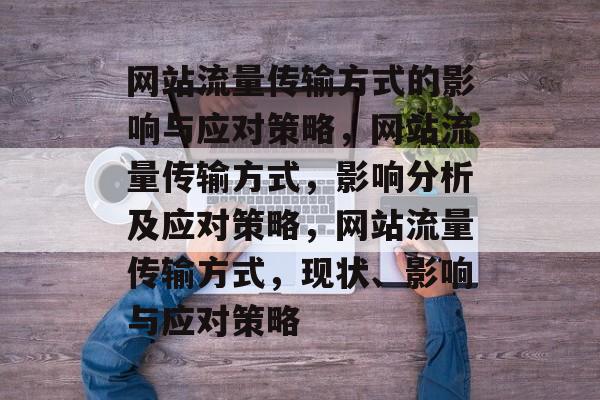 网站流量传输方式的影响与应对策略,网站流量传输方式,影响分析及应对策略,网站流量传输方式,现状、影响与应对策略 网站流量传输方式的影响与应对策略,网站流量传输方式,影响分析及应对策略,网站流量传输方式,现状、影响与应对策略