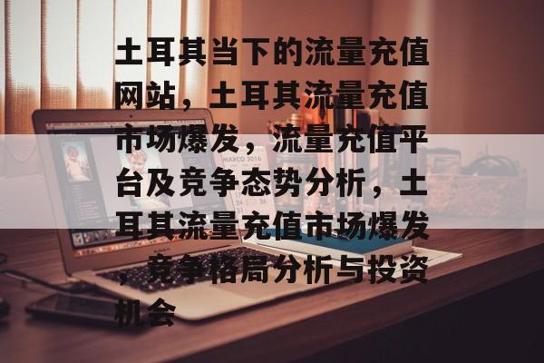 土耳其当下的流量充值网站,土耳其流量充值市场爆发,流量充值平台及竞争态势分析,土耳其流量充值市场爆发,竞争格局分析与投资机会 土耳其当下的流量充值网站,土耳其流量充值市场爆发,流量充值平台及竞争态势分析,土耳其流量充值市场爆发,竞争格局分析与投资机会