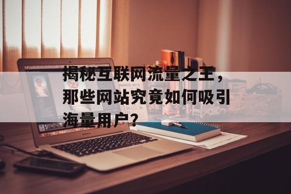 揭秘互联网流量之王,那些网站究竟如何吸引海量用户? 揭秘互联网流量之王,那些网站究竟如何吸引海量用户?