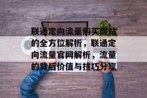 联通定向流量购买网站的全方位解析,联通定向流量官网解析,流量的背后价值与技巧分享 联通定向流量购买网站的全方位解析,联通定向流量官网解析,流量的背后价值与技巧分享