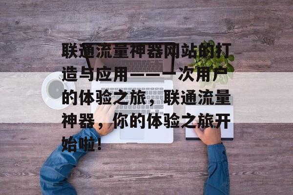 联通流量神器网站的打造与应用——一次用户的体验之旅,联通流量神器,你的体验之旅开始啦! 联通流量神器网站的打造与应用——一次用户的体验之旅,联通流量神器,你的体验之旅开始啦!