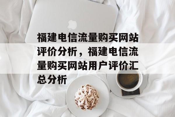 福建电信流量购买网站评价分析,福建电信流量购买网站用户评价汇总分析 福建电信流量购买网站评价分析,福建电信流量购买网站用户评价汇总分析