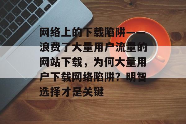 网络上的下载陷阱——浪费了大量用户流量的网站下载,为何大量用户下载网络陷阱?明智选择才是关键 网络上的下载陷阱——浪费了大量用户流量的网站下载,为何大量用户下载网络陷阱?明智选择才是关键