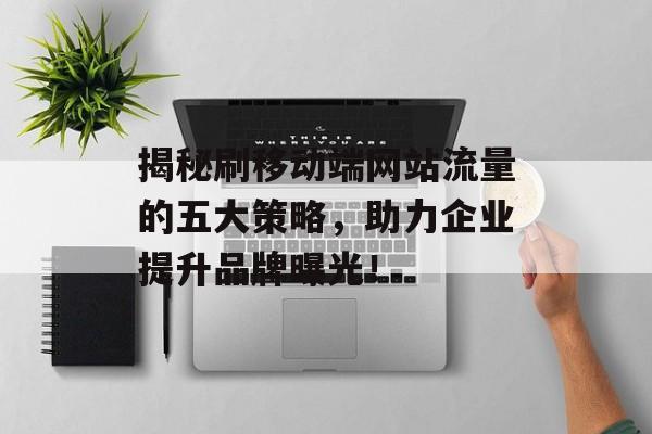 揭秘刷移动端网站流量的五大策略,助力企业提升品牌曝光! 揭秘刷移动端网站流量的五大策略,助力企业提升品牌曝光!