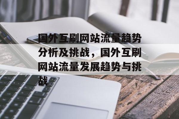 国外互刷网站流量趋势分析及挑战,国外互刷网站流量发展趋势与挑战 国外互刷网站流量趋势分析及挑战,国外互刷网站流量发展趋势与挑战