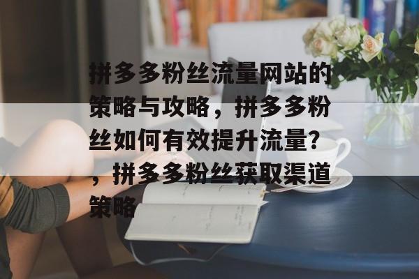 拼多多粉丝流量网站的策略与攻略,拼多多粉丝如何有效提升流量?,拼多多粉丝获取渠道策略 拼多多粉丝流量网站的策略与攻略,拼多多粉丝如何有效提升流量?,拼多多粉丝获取渠道策略