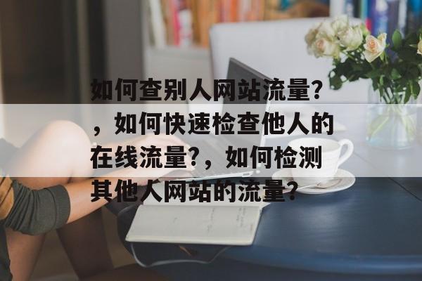 如何查别人网站流量？，如何快速检查他人的在线流量?，如何检测其他人网站的流量？