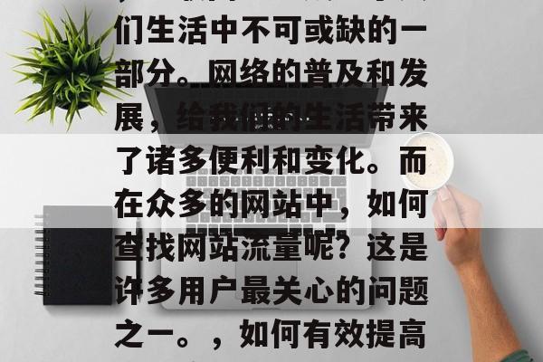 在今天信息爆炸的时代,互联网已经成为了人们生活中不可或缺的一部分。网络的普及和发展,给我们的生活带来了诸多便利和变化。而在众多的网站中,如何查找网站流量呢?这是许多用户最关心的问题之一。,如何有效提高网站流量?,如何有效提高网站流量? 在今天信息爆炸的时代,互联网已经成为了人们生活中不可或缺的一部分。网络的普及和发展,给我们的生活带来了诸多便利和变化。而在众多的网站中,如何查找网站流量呢?这是许多用户最关心的问题之一。,如何有效提高网站流量?,如何有效提高网站流量?