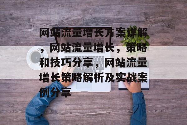 网站流量增长方案详解,网站流量增长,策略和技巧分享,网站流量增长策略解析及实战案例分享 网站流量增长方案详解,网站流量增长,策略和技巧分享,网站流量增长策略解析及实战案例分享