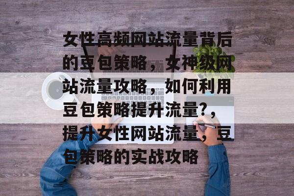女性高频网站流量背后的豆包策略,女神级网站流量攻略,如何利用豆包策略提升流量?,提升女性网站流量,豆包策略的实战攻略 女性高频网站流量背后的豆包策略,女神级网站流量攻略,如何利用豆包策略提升流量?,提升女性网站流量,豆包策略的实战攻略