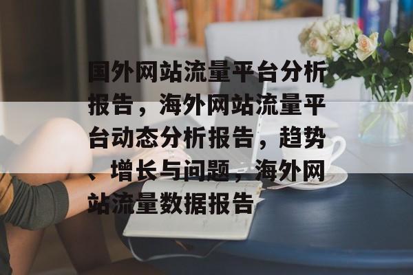 国外网站流量平台分析报告,海外网站流量平台动态分析报告,趋势、增长与问题,海外网站流量数据报告 国外网站流量平台分析报告,海外网站流量平台动态分析报告,趋势、增长与问题,海外网站流量数据报告