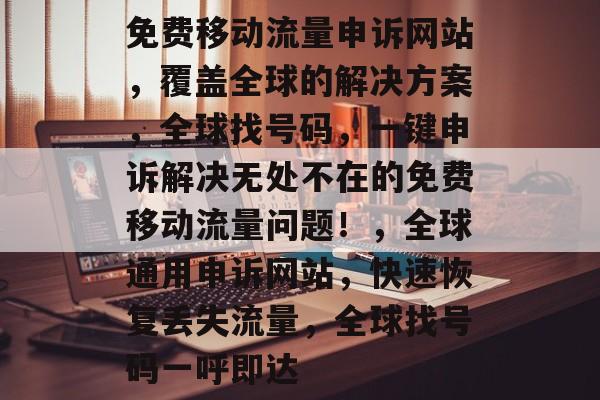 免费移动流量申诉网站,覆盖全球的解决方案,全球找号码,一键申诉解决无处不在的免费移动流量问题!,全球通用申诉网站,快速恢复丢失流量,全球找号码一呼即达 免费移动流量申诉网站,覆盖全球的解决方案,全球找号码,一键申诉解决无处不在的免费移动流量问题!,全球通用申诉网站,快速恢复丢失流量,全球找号码一呼即达