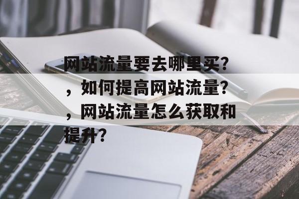 网站流量要去哪里买?,如何提高网站流量?,网站流量怎么获取和提升? 网站流量要去哪里买?,如何提高网站流量?,网站流量怎么获取和提升?