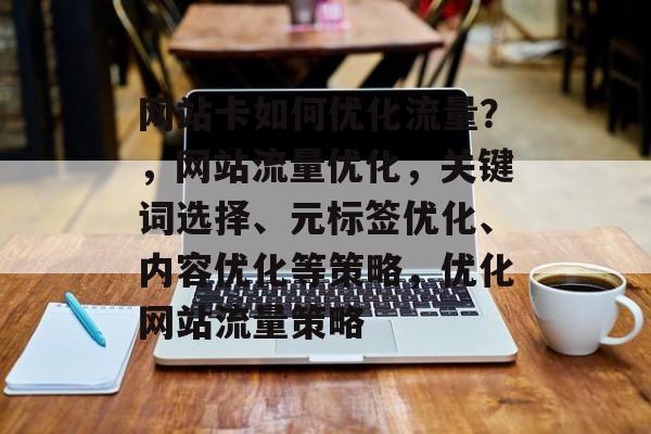 网站卡如何优化流量?,网站流量优化,关键词选择、元标签优化、内容优化等策略,优化网站流量策略 网站卡如何优化流量?,网站流量优化,关键词选择、元标签优化、内容优化等策略,优化网站流量策略