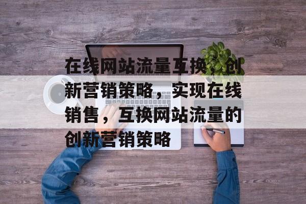 在线网站流量互换,创新营销策略,实现在线销售,互换网站流量的创新营销策略 在线网站流量互换,创新营销策略,实现在线销售,互换网站流量的创新营销策略