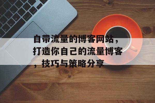 自带流量的博客网站,打造你自己的流量博客,技巧与策略分享 自带流量的博客网站,打造你自己的流量博客,技巧与策略分享