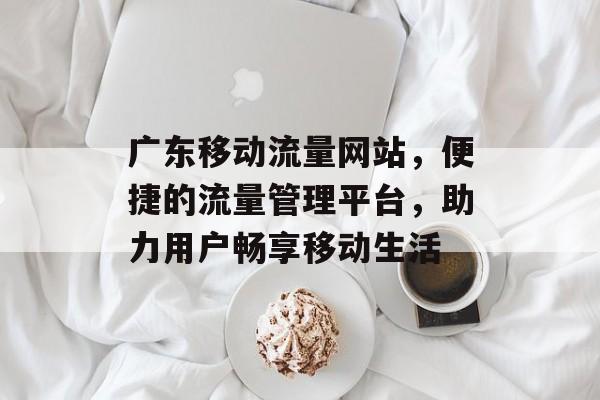 广东移动流量网站,便捷的流量管理平台,助力用户畅享移动生活 广东移动流量网站,便捷的流量管理平台,助力用户畅享移动生活