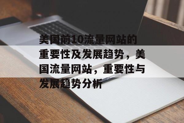 美国前10流量网站的重要性及发展趋势,美国流量网站,重要性与发展趋势分析 美国前10流量网站的重要性及发展趋势,美国流量网站,重要性与发展趋势分析