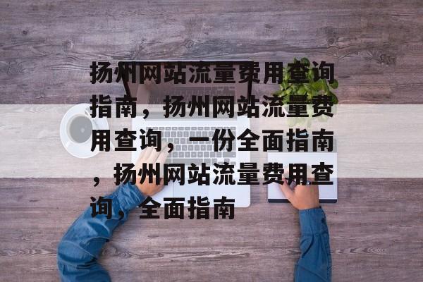 扬州网站流量费用查询指南,扬州网站流量费用查询,一份全面指南,扬州网站流量费用查询,全面指南 扬州网站流量费用查询指南,扬州网站流量费用查询,一份全面指南,扬州网站流量费用查询,全面指南