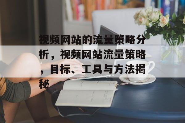 视频网站的流量策略分析，视频网站流量策略，目标、工具与方法揭秘