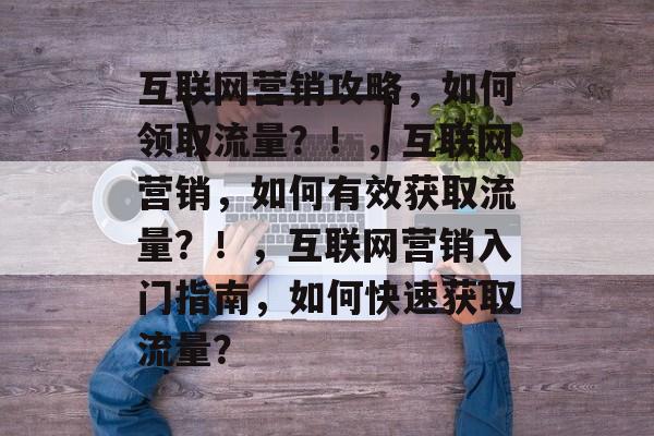 互联网营销攻略,如何领取流量?!,互联网营销,如何有效获取流量?!,互联网营销入门指南,如何快速获取流量? 互联网营销攻略,如何领取流量?!,互联网营销,如何有效获取流量?!,互联网营销入门指南,如何快速获取流量?