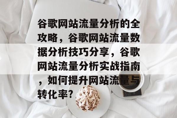 谷歌网站流量分析的全攻略,谷歌网站流量数据分析技巧分享,谷歌网站流量分析实战指南,如何提升网站流量与转化率? 谷歌网站流量分析的全攻略,谷歌网站流量数据分析技巧分享,谷歌网站流量分析实战指南,如何提升网站流量与转化率?