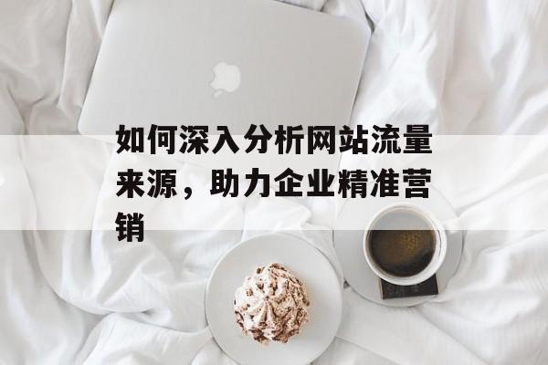 如何深入分析网站流量来源,助力企业精准营销 如何深入分析网站流量来源,助力企业精准营销