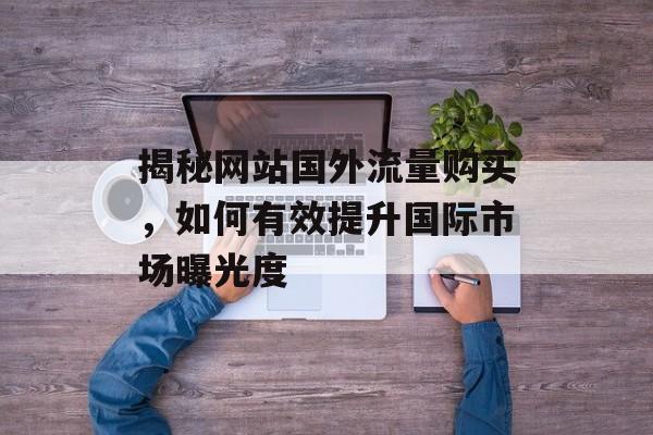 揭秘网站国外流量购买,如何有效提升国际市场曝光度 揭秘网站国外流量购买,如何有效提升国际市场曝光度