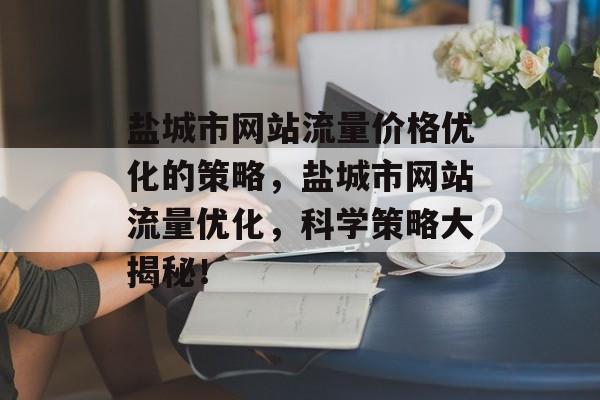 盐城市网站流量价格优化的策略,盐城市网站流量优化,科学策略大揭秘! 盐城市网站流量价格优化的策略,盐城市网站流量优化,科学策略大揭秘!