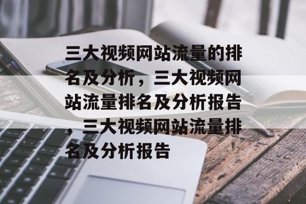 三大视频网站流量的排名及分析，三大视频网站流量排名及分析报告，三大视频网站流量排名及分析报告