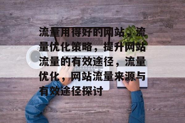 流量用得好的网站,流量优化策略,提升网站流量的有效途径,流量优化,网站流量来源与有效途径探讨 流量用得好的网站,流量优化策略,提升网站流量的有效途径,流量优化,网站流量来源与有效途径探讨