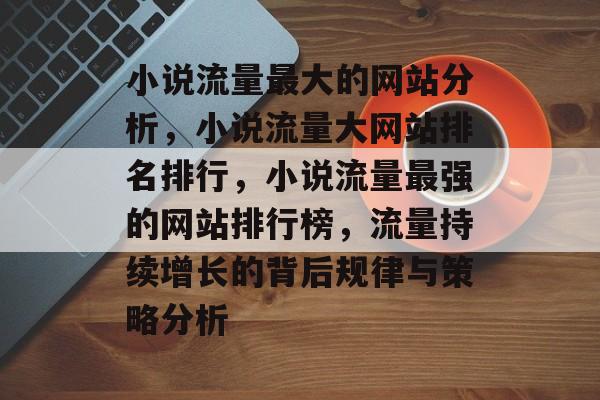 小说流量最大的网站分析,小说流量大网站排名排行,小说流量最强的网站排行榜,流量持续增长的背后规律与策略分析 小说流量最大的网站分析,小说流量大网站排名排行,小说流量最强的网站排行榜,流量持续增长的背后规律与策略分析