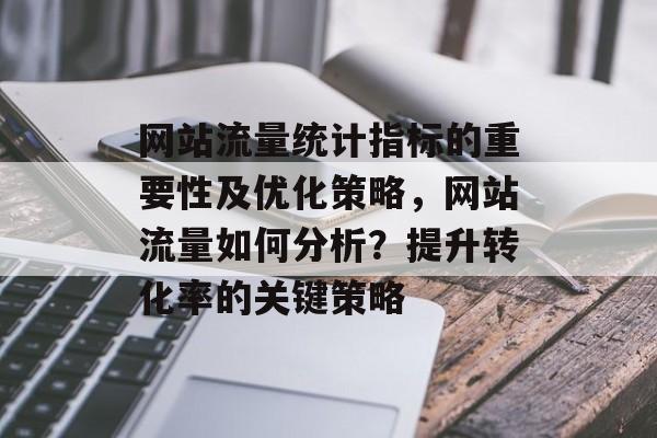 网站流量统计指标的重要性及优化策略,网站流量如何分析?提升转化率的关键策略 网站流量统计指标的重要性及优化策略,网站流量如何分析?提升转化率的关键策略