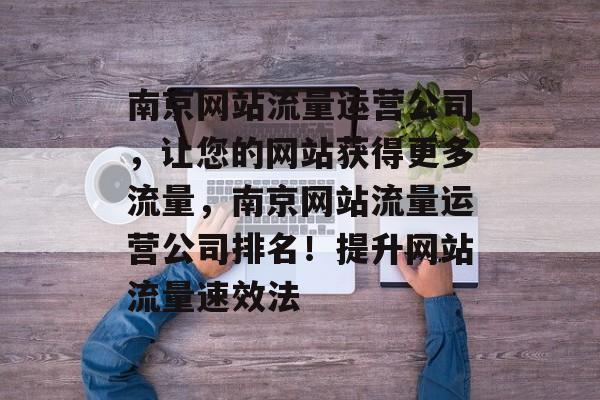 南京网站流量运营公司,让您的网站获得更多流量,南京网站流量运营公司排名!提升网站流量速效法 南京网站流量运营公司,让您的网站获得更多流量,南京网站流量运营公司排名!提升网站流量速效法
