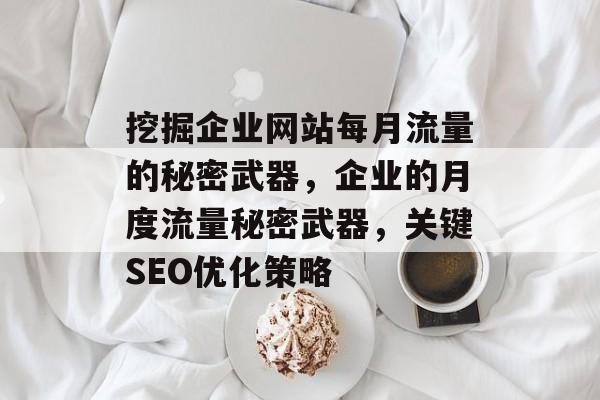 挖掘企业网站每月流量的秘密武器,企业的月度流量秘密武器,关键SEO优化策略 挖掘企业网站每月流量的秘密武器,企业的月度流量秘密武器,关键SEO优化策略