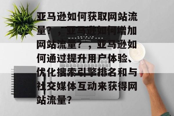 亚马逊如何获取网站流量?,亚马逊如何增加网站流量?,亚马逊如何通过提升用户体验、优化搜索引擎排名和与社交媒体互动来获得网站流量? 亚马逊如何获取网站流量?,亚马逊如何增加网站流量?,亚马逊如何通过提升用户体验、优化搜索引擎排名和与社交媒体互动来获得网站流量?